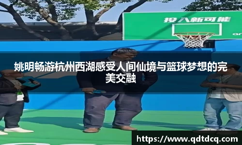 姚明畅游杭州西湖感受人间仙境与篮球梦想的完美交融
