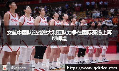 女篮中国队迎战澳大利亚队力争在国际赛场上再创辉煌